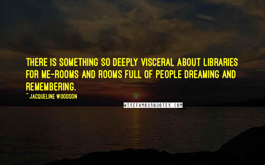 Jacqueline Woodson quotes: There is something so deeply visceral about libraries for me-rooms and rooms full of people dreaming and remembering.