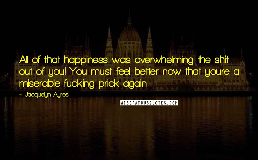 Jacquelyn Ayres quotes: All of that happiness was overwhelming the shit out of you! You must feel better now that you're a miserable fucking prick again.