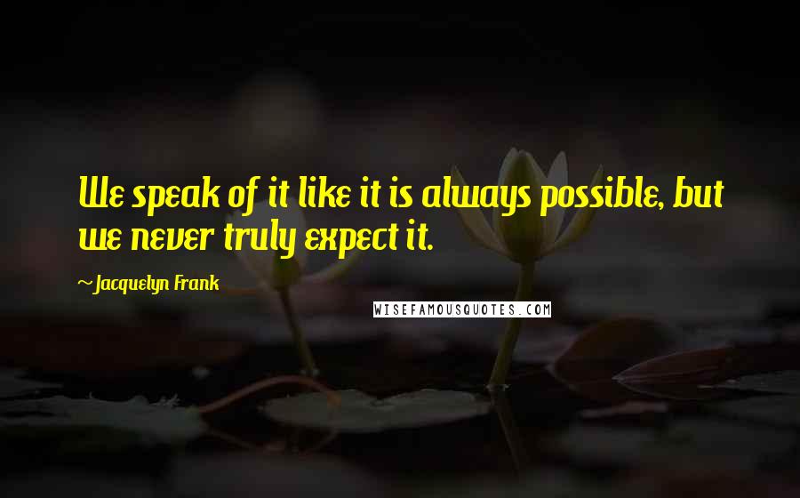 Jacquelyn Frank quotes: We speak of it like it is always possible, but we never truly expect it.