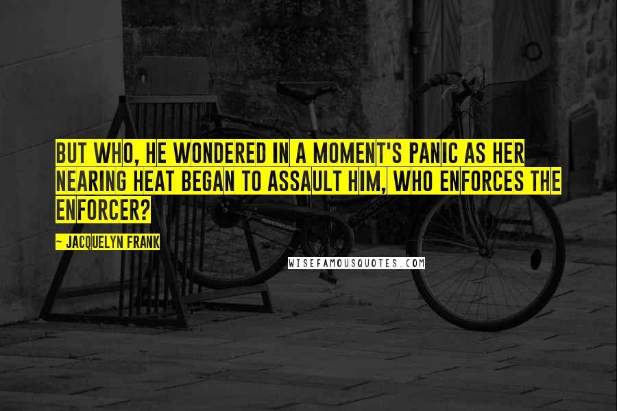 Jacquelyn Frank quotes: But who, he wondered in a moment's panic as her nearing heat began to assault him, who enforces the Enforcer? Jacquelyn Frank quotes: But who, he wondered in a moment's panic as her nearing heat began to assault him, who enforces the Enforcer?