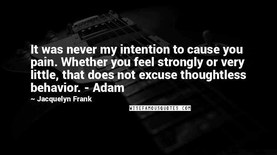 Jacquelyn Frank quotes: It was never my intention to cause you pain. Whether you feel strongly or very little, that does not excuse thoughtless behavior. - Adam