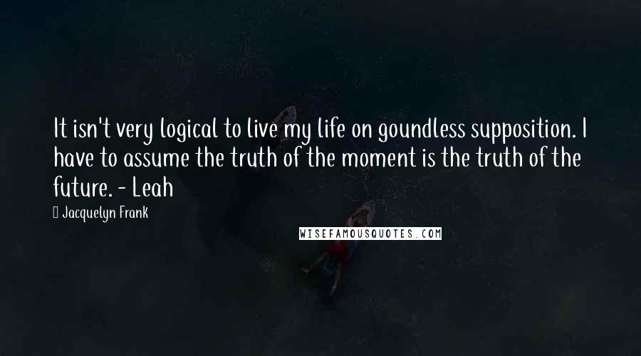 Jacquelyn Frank quotes: It isn't very logical to live my life on goundless supposition. I have to assume the truth of the moment is the truth of the future. - Leah