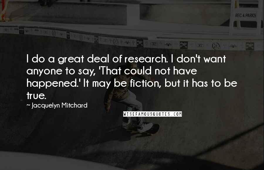 Jacquelyn Mitchard quotes: I do a great deal of research. I don't want anyone to say, 'That could not have happened.' It may be fiction, but it has to be true.