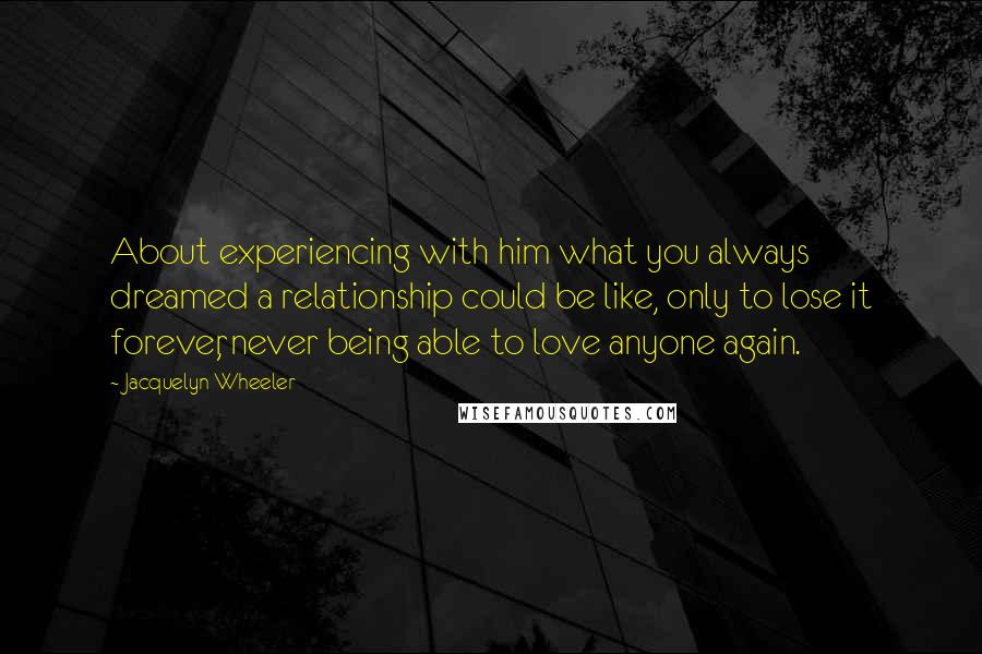Jacquelyn Wheeler quotes: About experiencing with him what you always dreamed a relationship could be like, only to lose it forever, never being able to love anyone again.
