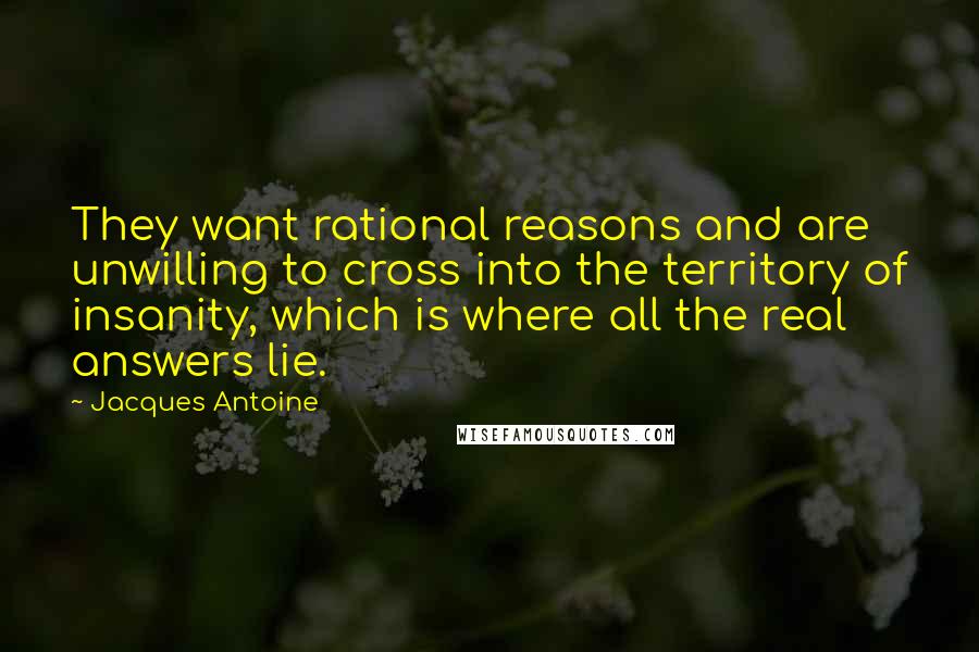 Jacques Antoine quotes: They want rational reasons and are unwilling to cross into the territory of insanity, which is where all the real answers lie.