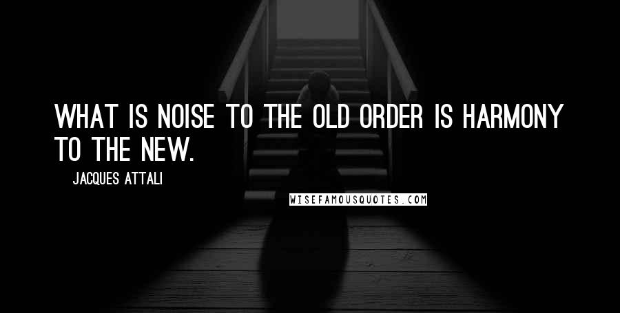 Jacques Attali quotes: What is noise to the old order is harmony to the new.