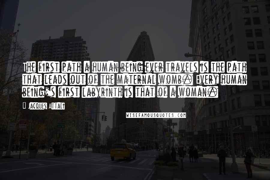 Jacques Attali quotes: The first path a human being ever travels is the path that leads out of the maternal womb. Every human being's first labyrinth is that of a woman.