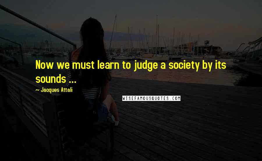 Jacques Attali quotes: Now we must learn to judge a society by its sounds ...