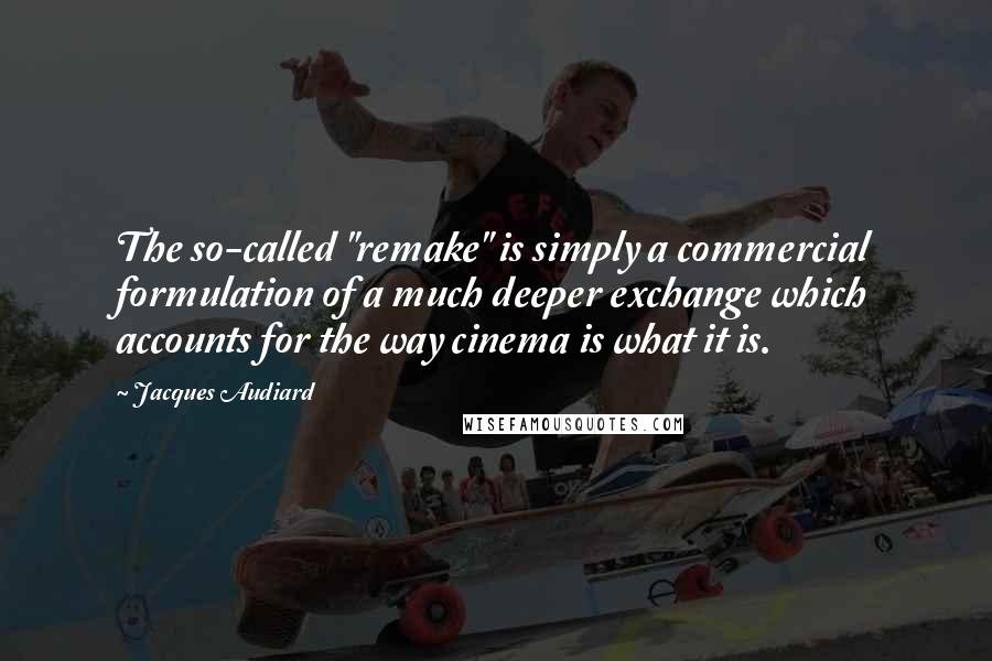 Jacques Audiard quotes: The so-called "remake" is simply a commercial formulation of a much deeper exchange which accounts for the way cinema is what it is. Jacques Audiard quotes: The so-called "remake" is simply a commercial formulation of a much deeper exchange which accounts for the way cinema is what it is.