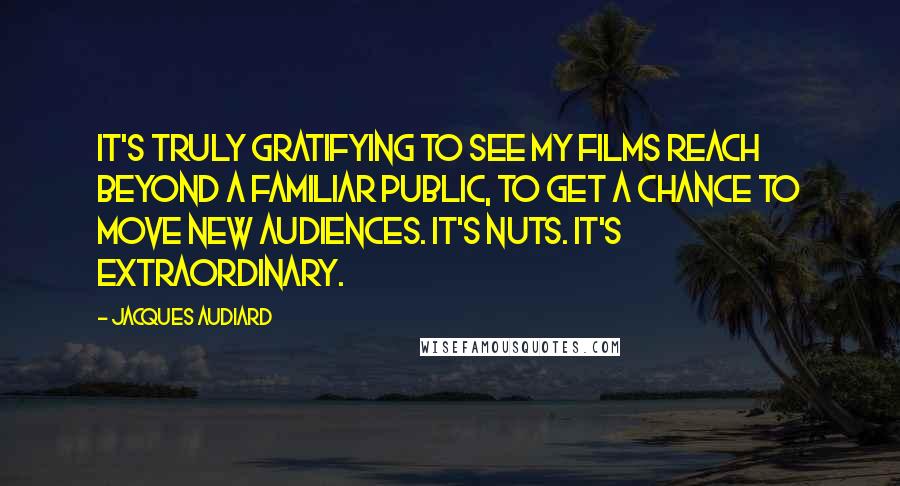 Jacques Audiard quotes: It's truly gratifying to see my films reach beyond a familiar public, to get a chance to move new audiences. It's nuts. It's extraordinary. Jacques Audiard quotes: It's truly gratifying to see my films reach beyond a familiar public, to get a chance to move new audiences. It's nuts. It's extraordinary.