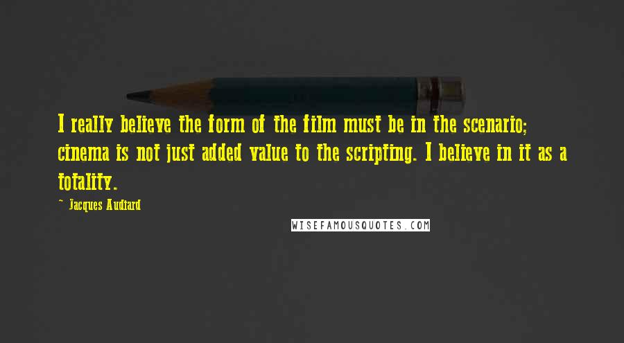 Jacques Audiard quotes: I really believe the form of the film must be in the scenario; cinema is not just added value to the scripting. I believe in it as a totality. Jacques Audiard quotes: I really believe the form of the film must be in the scenario; cinema is not just added value to the scripting. I believe in it as a totality.