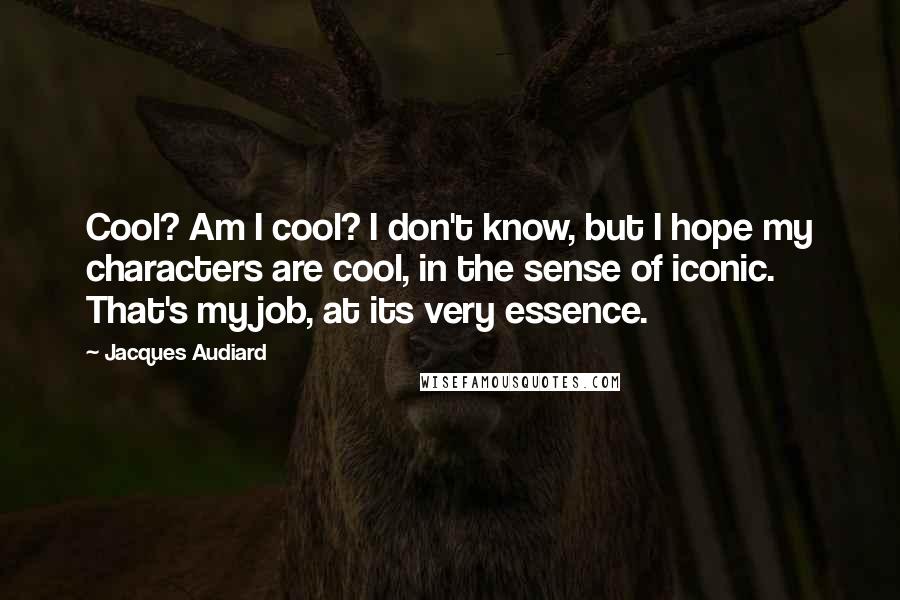 Jacques Audiard quotes: Cool? Am I cool? I don't know, but I hope my characters are cool, in the sense of iconic. That's my job, at its very essence. Jacques Audiard quotes: Cool? Am I cool? I don't know, but I hope my characters are cool, in the sense of iconic. That's my job, at its very essence.