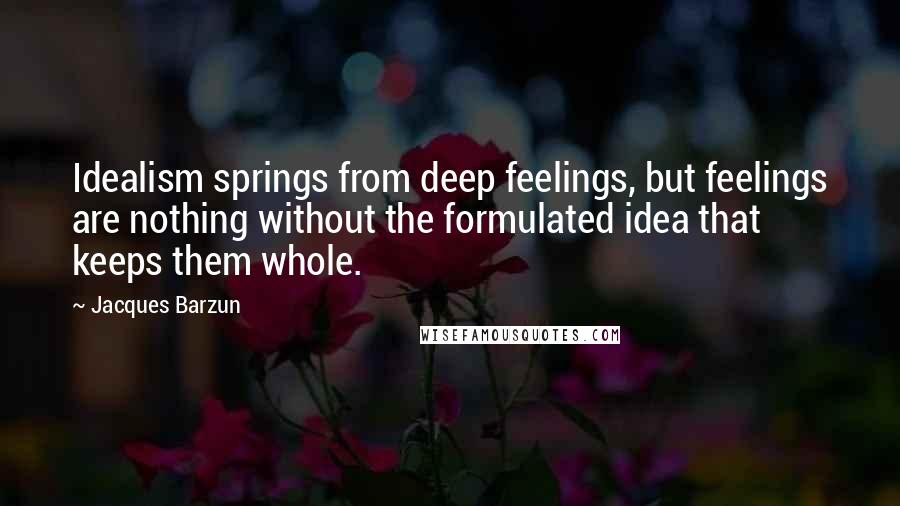Jacques Barzun quotes: Idealism springs from deep feelings, but feelings are nothing without the formulated idea that keeps them whole.