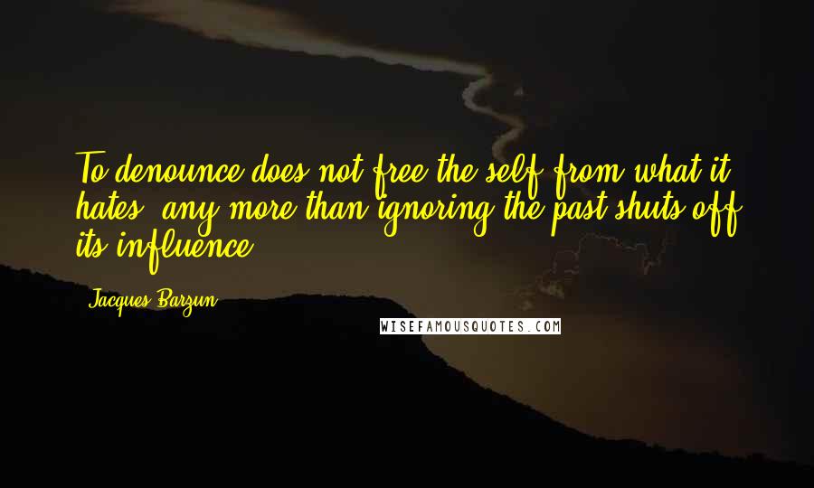 Jacques Barzun quotes: To denounce does not free the self from what it hates, any more than ignoring the past shuts off its influence.