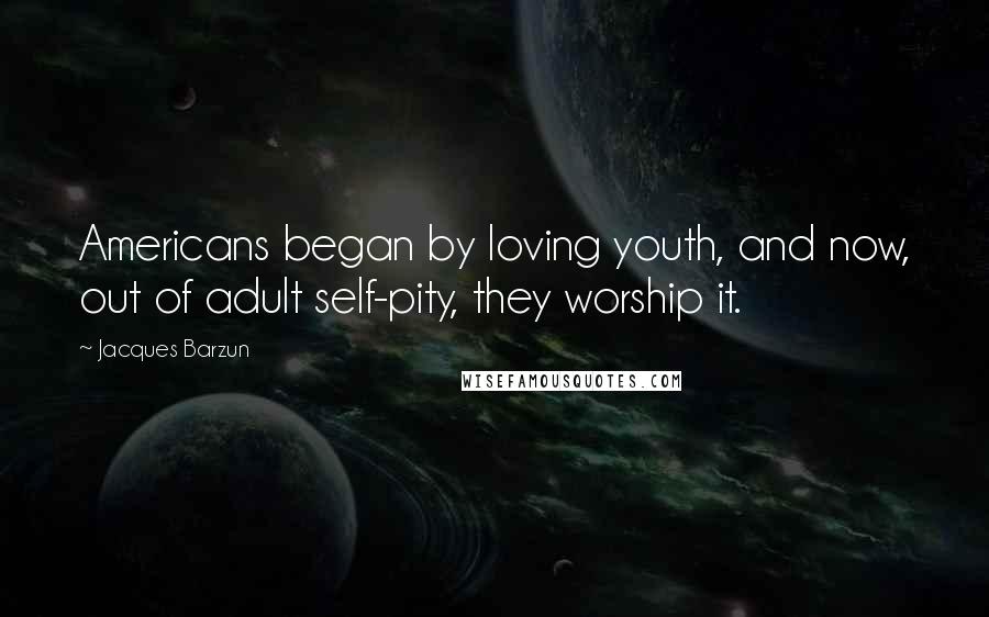 Jacques Barzun quotes: Americans began by loving youth, and now, out of adult self-pity, they worship it.