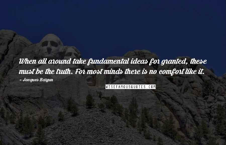 Jacques Barzun quotes: When all around take fundamental ideas for granted, these must be the truth. For most minds there is no comfort like it.