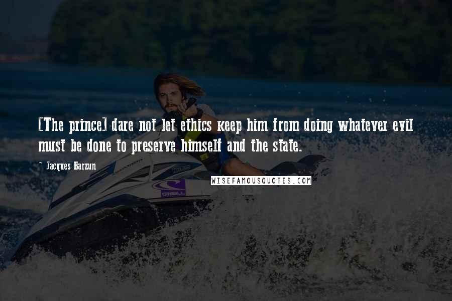 Jacques Barzun quotes: [The prince] dare not let ethics keep him from doing whatever evil must be done to preserve himself and the state.