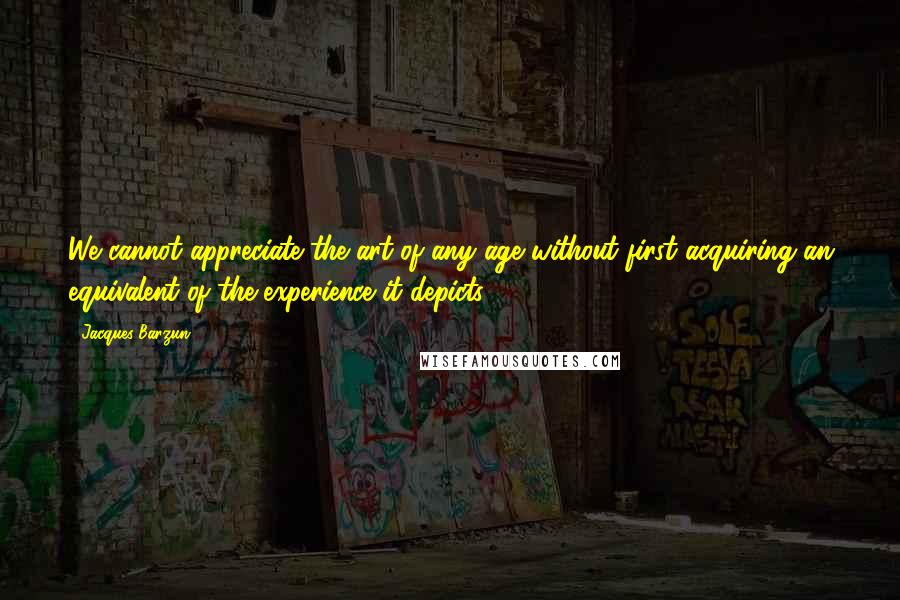 Jacques Barzun quotes: We cannot appreciate the art of any age without first acquiring an equivalent of the experience it depicts.