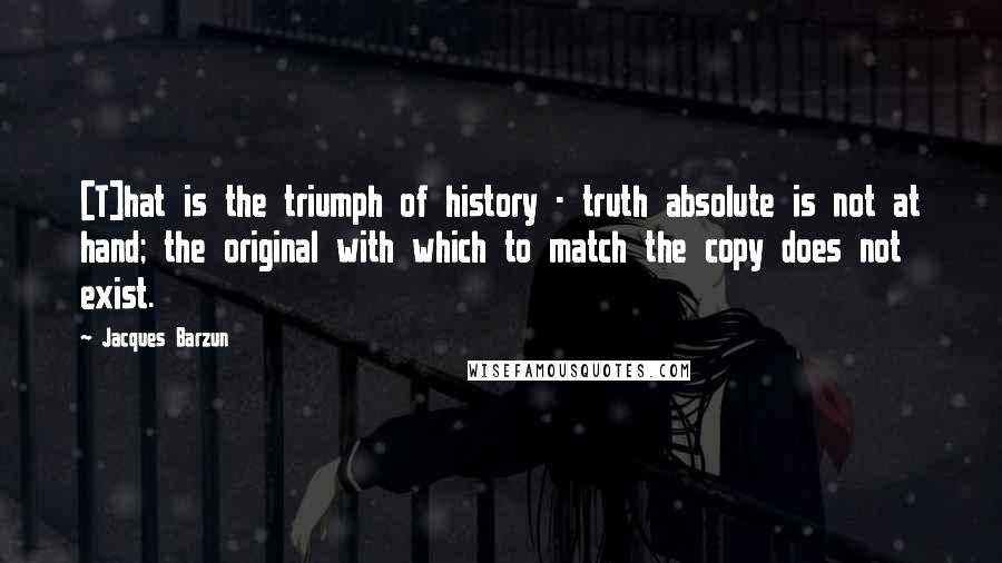 Jacques Barzun quotes: [T]hat is the triumph of history - truth absolute is not at hand; the original with which to match the copy does not exist.