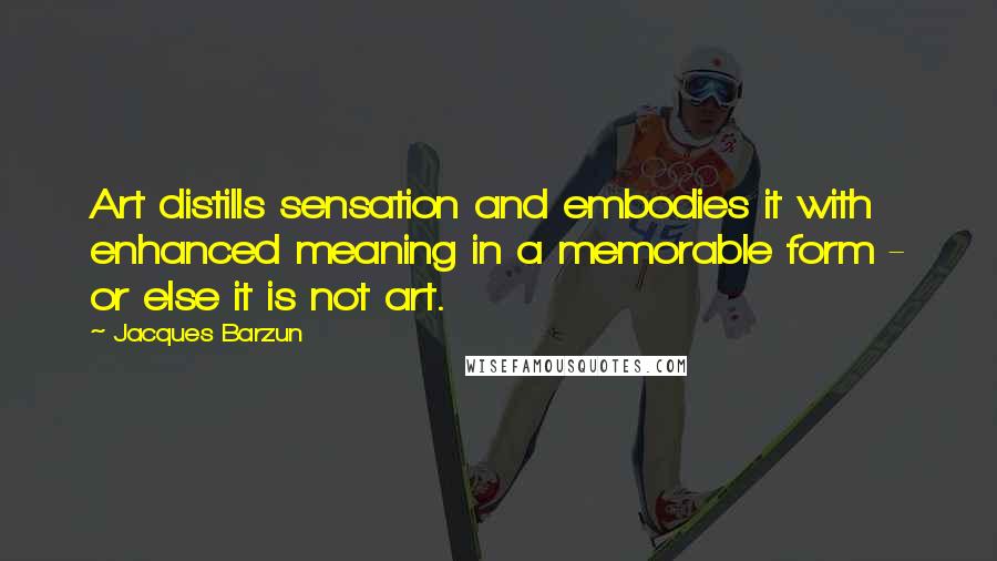 Jacques Barzun quotes: Art distills sensation and embodies it with enhanced meaning in a memorable form - or else it is not art.