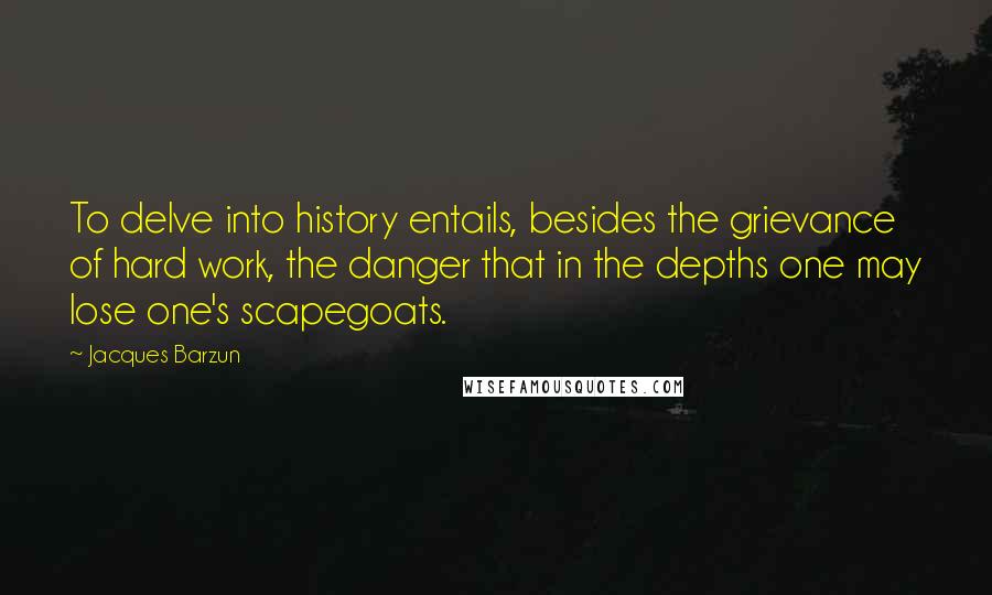 Jacques Barzun quotes: To delve into history entails, besides the grievance of hard work, the danger that in the depths one may lose one's scapegoats.