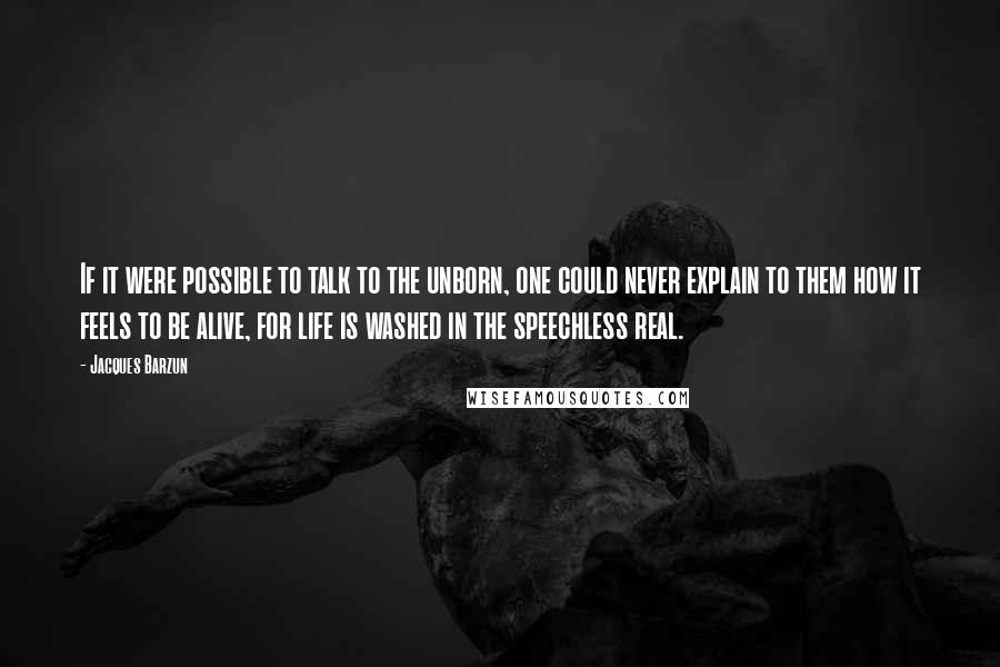 Jacques Barzun quotes: If it were possible to talk to the unborn, one could never explain to them how it feels to be alive, for life is washed in the speechless real.