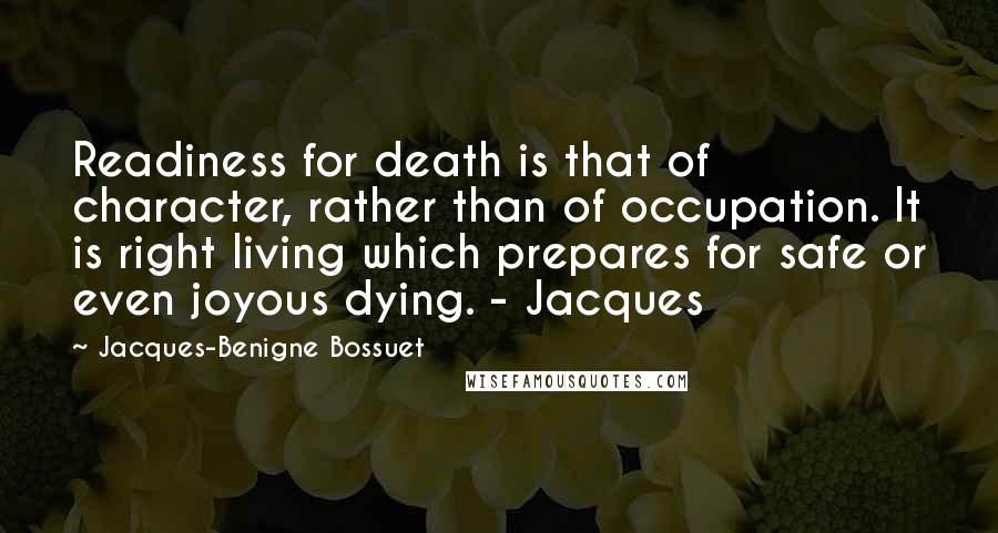 Jacques-Benigne Bossuet quotes: Readiness for death is that of character, rather than of occupation. It is right living which prepares for safe or even joyous dying. - Jacques Jacques-Benigne Bossuet quotes: Readiness for death is that of character, rather than of occupation. It is right living which prepares for safe or even joyous dying. - Jacques