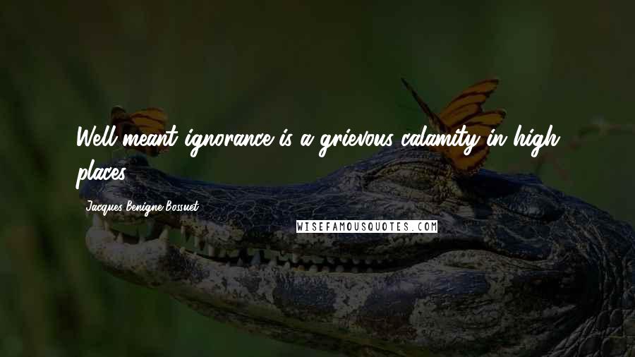 Jacques-Benigne Bossuet quotes: Well-meant ignorance is a grievous calamity in high places.