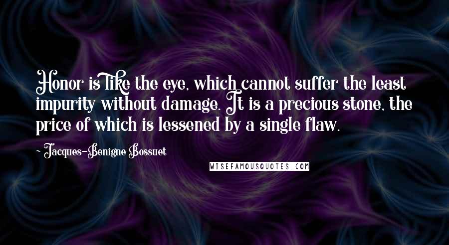 Jacques-Benigne Bossuet quotes: Honor is like the eye, which cannot suffer the least impurity without damage. It is a precious stone, the price of which is lessened by a single flaw.