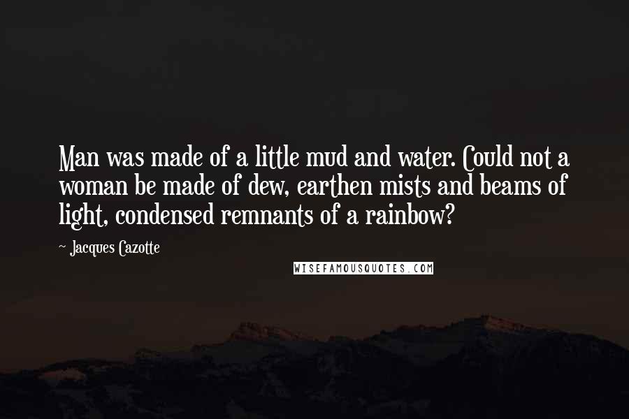 Jacques Cazotte quotes: Man was made of a little mud and water. Could not a woman be made of dew, earthen mists and beams of light, condensed remnants of a rainbow?