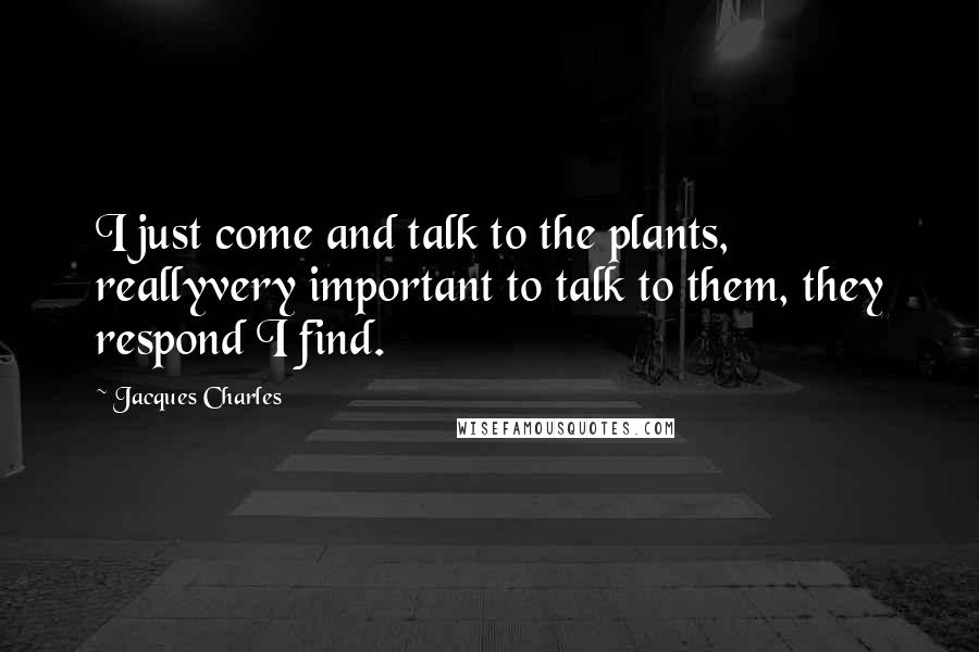 Jacques Charles quotes: I just come and talk to the plants, reallyvery important to talk to them, they respond I find.