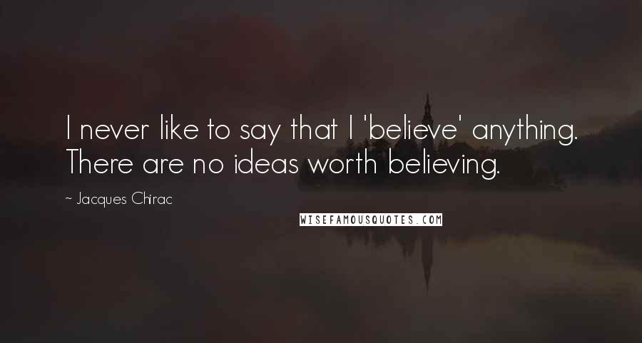 Jacques Chirac quotes: I never like to say that I 'believe' anything. There are no ideas worth believing.