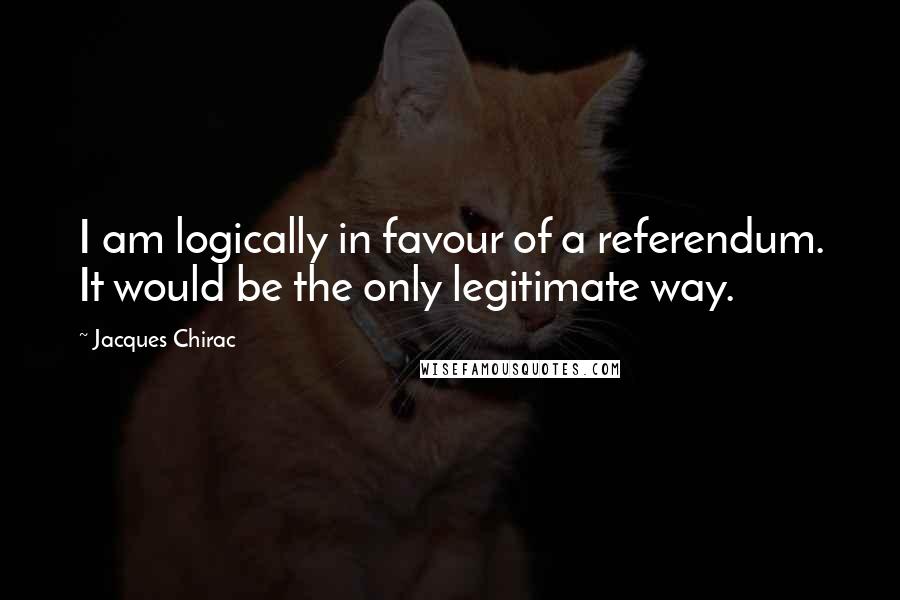 Jacques Chirac quotes: I am logically in favour of a referendum. It would be the only legitimate way.