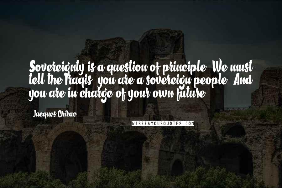 Jacques Chirac quotes: Sovereignty is a question of principle. We must tell the Iraqis: you are a sovereign people. And you are in charge of your own future.