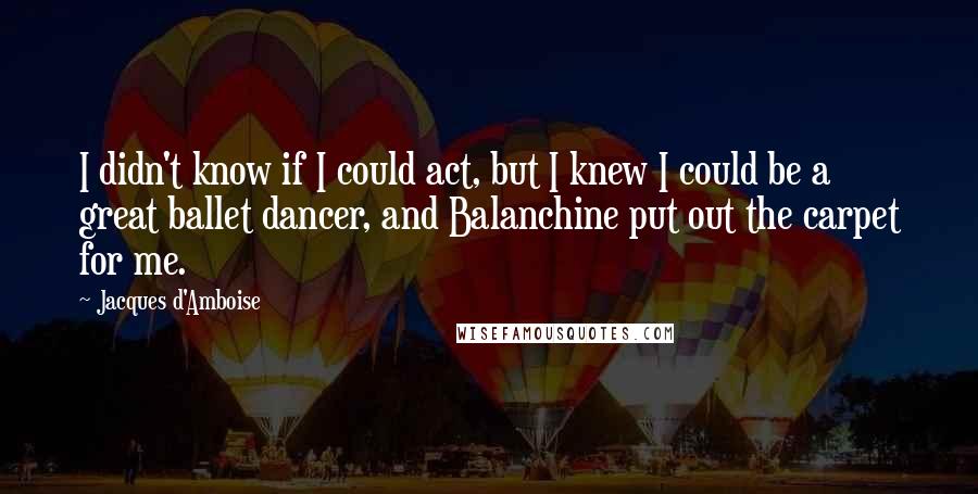 Jacques D'Amboise quotes: I didn't know if I could act, but I knew I could be a great ballet dancer, and Balanchine put out the carpet for me.