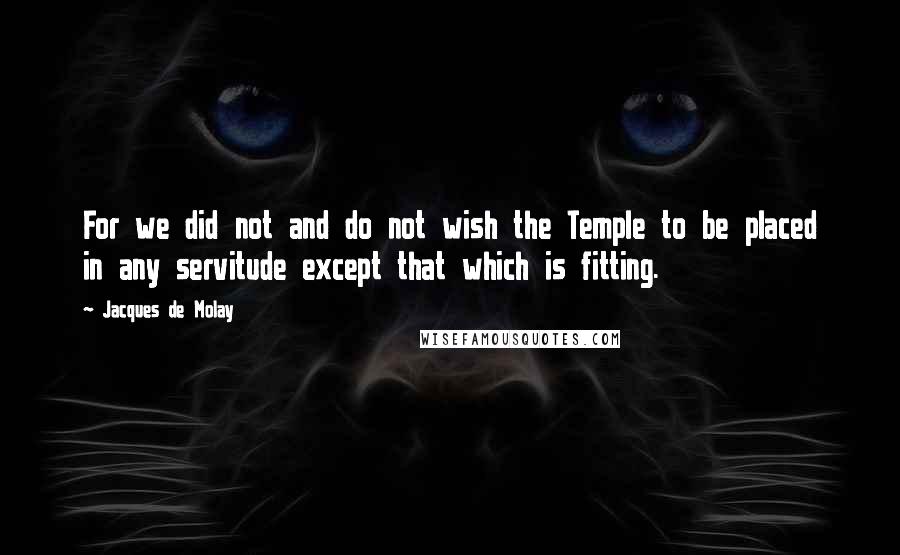 Jacques De Molay quotes: For we did not and do not wish the Temple to be placed in any servitude except that which is fitting. Jacques De Molay quotes: For we did not and do not wish the Temple to be placed in any servitude except that which is fitting.