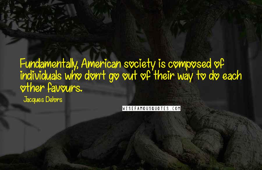 Jacques Delors quotes: Fundamentally, American society is composed of individuals who don't go out of their way to do each other favours.