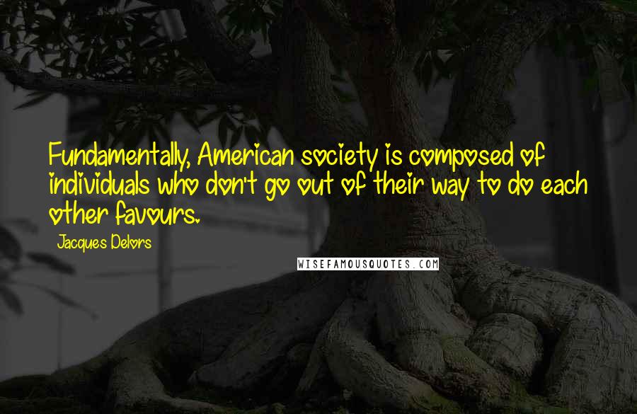 Jacques Delors quotes: Fundamentally, American society is composed of individuals who don't go out of their way to do each other favours. Jacques Delors quotes: Fundamentally, American society is composed of individuals who don't go out of their way to do each other favours.