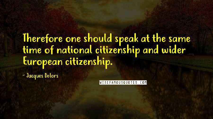 Jacques Delors quotes: Therefore one should speak at the same time of national citizenship and wider European citizenship.