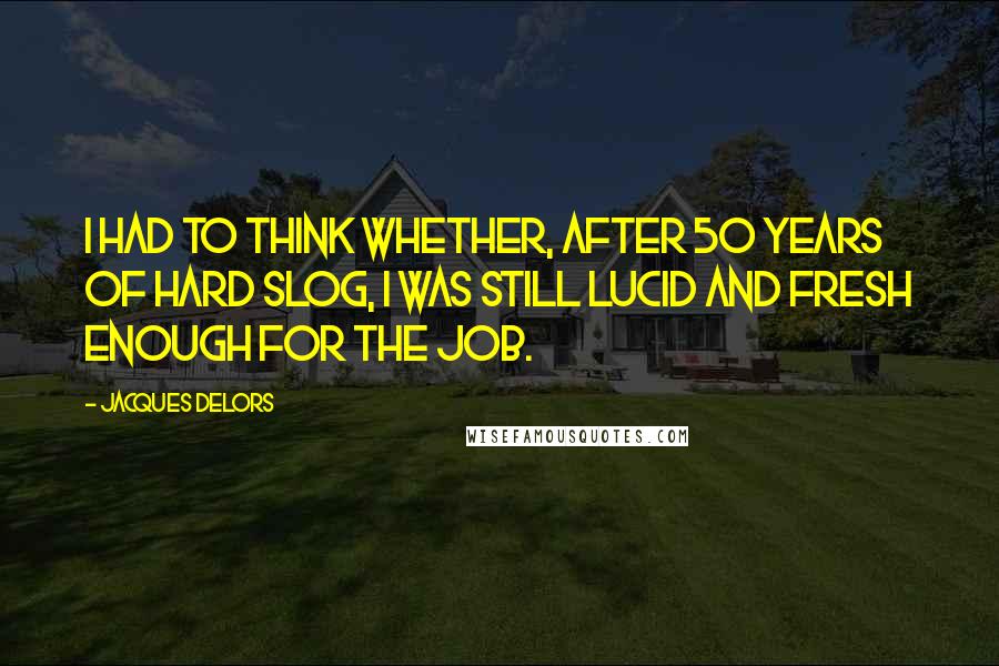 Jacques Delors quotes: I had to think whether, after 50 years of hard slog, I was still lucid and fresh enough for the job. Jacques Delors quotes: I had to think whether, after 50 years of hard slog, I was still lucid and fresh enough for the job.