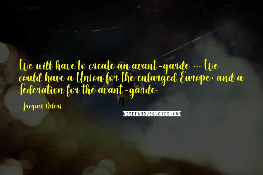 Jacques Delors quotes: We will have to create an avant-garde ... We could have a Union for the enlarged Europe, and a Federation for the avant-garde. Jacques Delors quotes: We will have to create an avant-garde ... We could have a Union for the enlarged Europe, and a Federation for the avant-garde.