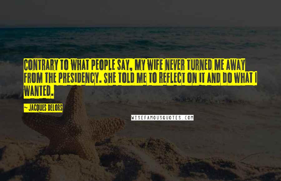 Jacques Delors quotes: Contrary to what people say, my wife never turned me away from the presidency. She told me to reflect on it and do what I wanted. Jacques Delors quotes: Contrary to what people say, my wife never turned me away from the presidency. She told me to reflect on it and do what I wanted.