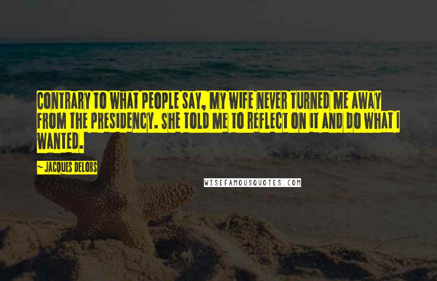 Jacques Delors quotes: Contrary to what people say, my wife never turned me away from the presidency. She told me to reflect on it and do what I wanted.