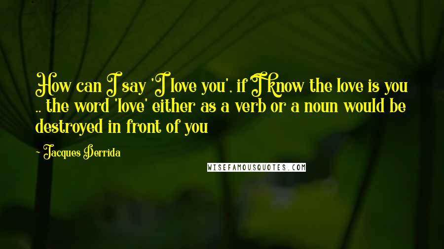 Jacques Derrida quotes: How can I say 'I love you', if I know the love is you .. the word 'love' either as a verb or a noun would be destroyed in front