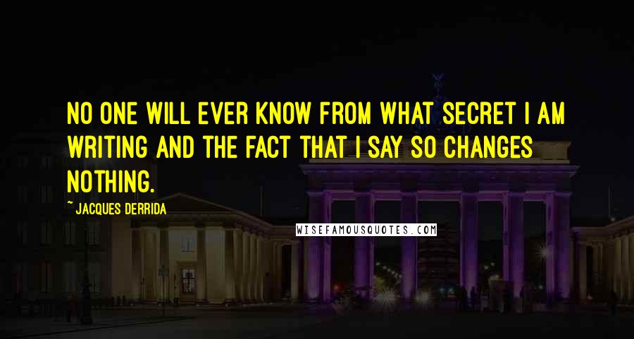 Jacques Derrida quotes: No one will ever know from what secret I am writing and the fact that I say so changes nothing.