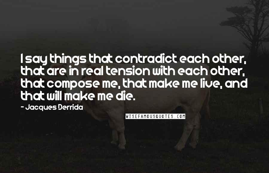 Jacques Derrida quotes: I say things that contradict each other, that are in real tension with each other, that compose me, that make me live, and that will make me die.