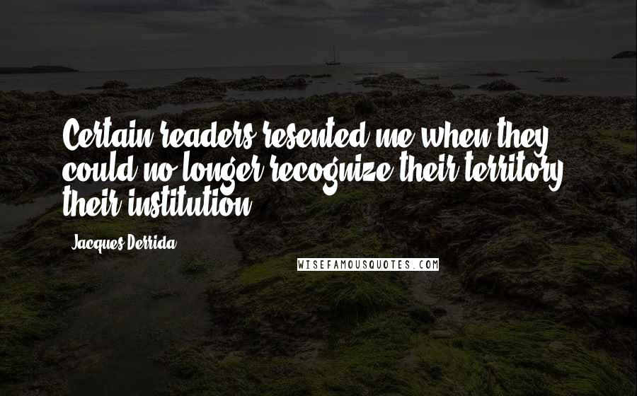 Jacques Derrida quotes: Certain readers resented me when they could no longer recognize their territory, their institution.