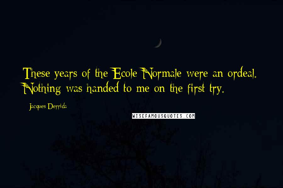 Jacques Derrida quotes: These years of the Ecole Normale were an ordeal. Nothing was handed to me on the first try.