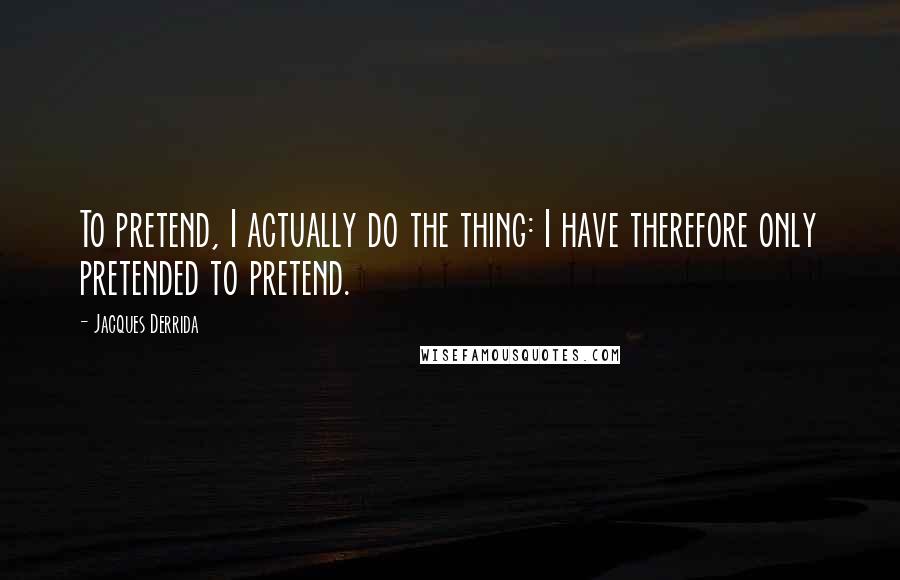 Jacques Derrida quotes: To pretend, I actually do the thing: I have therefore only pretended to pretend.