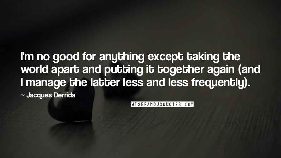 Jacques Derrida quotes: I'm no good for anything except taking the world apart and putting it together again (and I manage the latter less and less frequently).